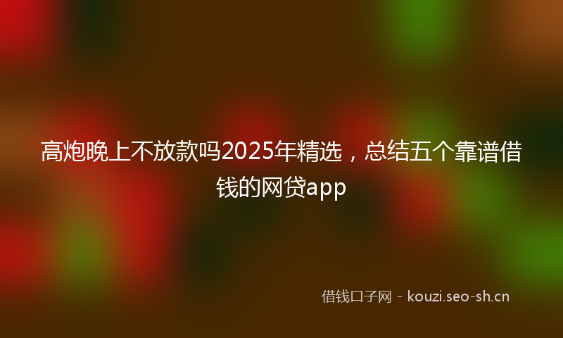 高炮晚上不放款吗2025年精选，总结五个靠谱借钱的网贷app