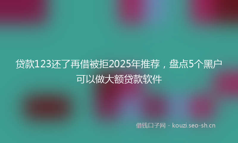 贷款123还了再借被拒2025年推荐，盘点5个黑户可以做大额贷款软件