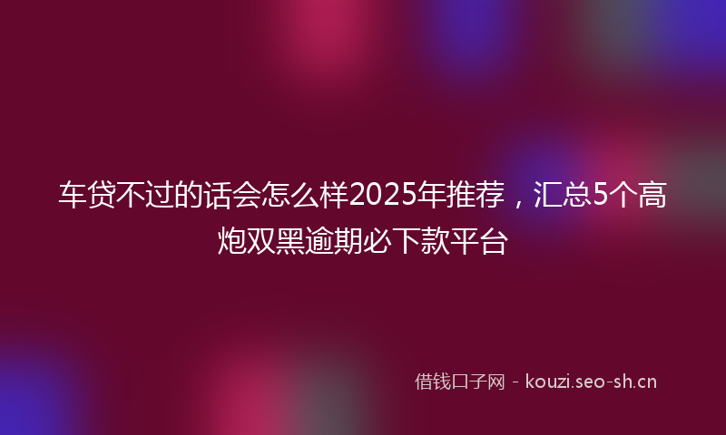 车贷不过的话会怎么样2025年推荐，汇总5个高炮双黑逾期必下款平台