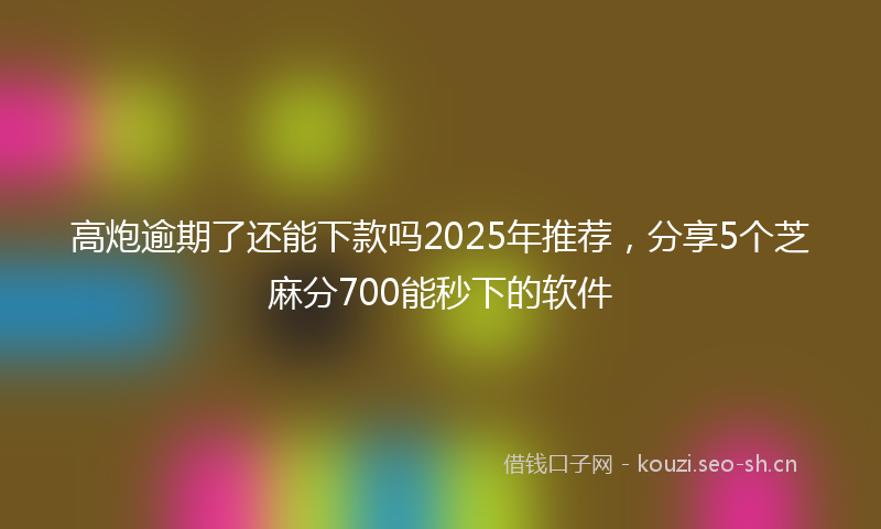 高炮逾期了还能下款吗2025年推荐，分享5个芝麻分700能秒下的软件