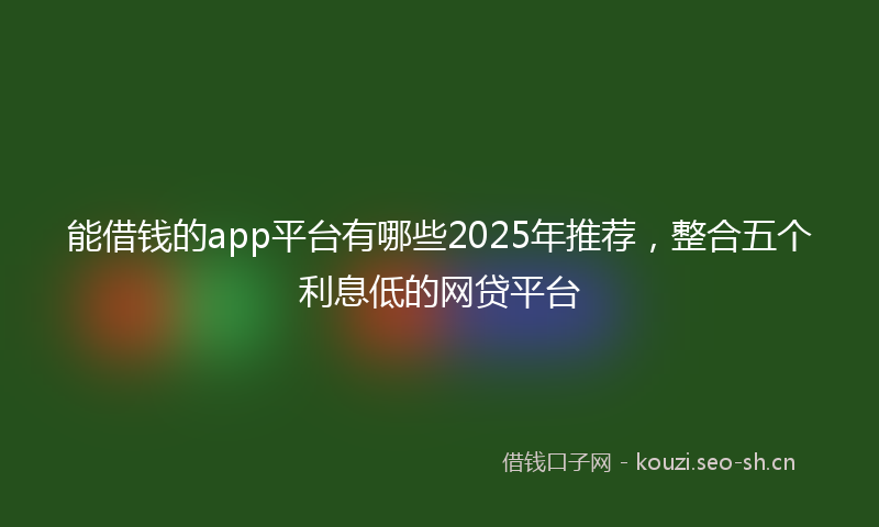 能借钱的app平台有哪些2025年推荐，整合五个利息低的网贷平台