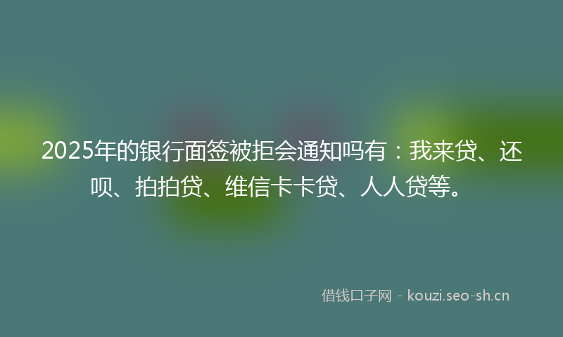 2025年的银行面签被拒会通知吗有：我来贷、还呗、拍拍贷、维信卡卡贷、人人贷等。