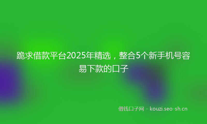 跪求借款平台2025年精选，整合5个新手机号容易下款的口子