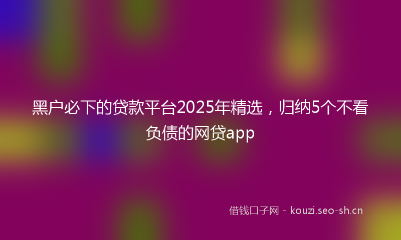 黑户必下的贷款平台2025年精选，归纳5个不看负债的网贷app
