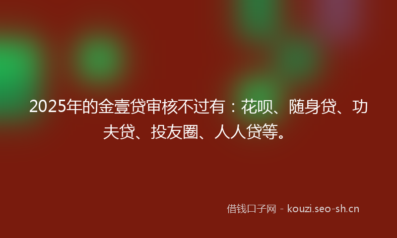 2025年的金壹贷审核不过有：花呗、随身贷、功夫贷、投友圈、人人贷等。