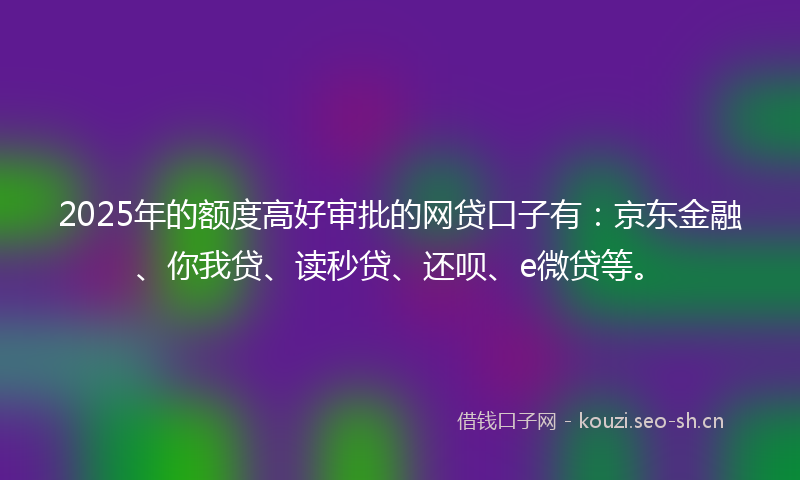 2025年的额度高好审批的网贷口子有：京东金融、你我贷、读秒贷、还呗、e微贷等。