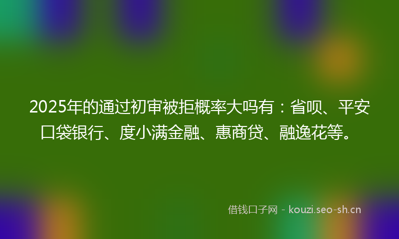 2025年的通过初审被拒概率大吗有：省呗、平安口袋银行、度小满金融、惠商贷、融逸花等。