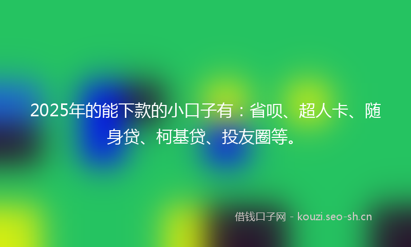 2025年的能下款的小口子有：省呗、超人卡、随身贷、柯基贷、投友圈等。