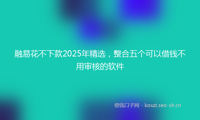 融易花不下款2025年精选，整合五个可以借钱不用审核的软件