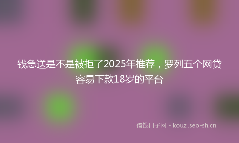 钱急送是不是被拒了2025年推荐，罗列五个网贷容易下款18岁的平台