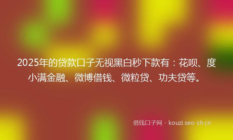 2025年的贷款口子无视黑白秒下款有：花呗、度小满金融、微博借钱、微粒贷、功夫贷等。