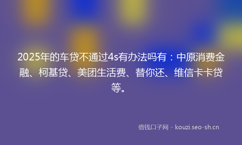 2025年的车贷不通过4s有办法吗有：中原消费金融、柯基贷、美团生活费、替你还、维信卡卡贷等。