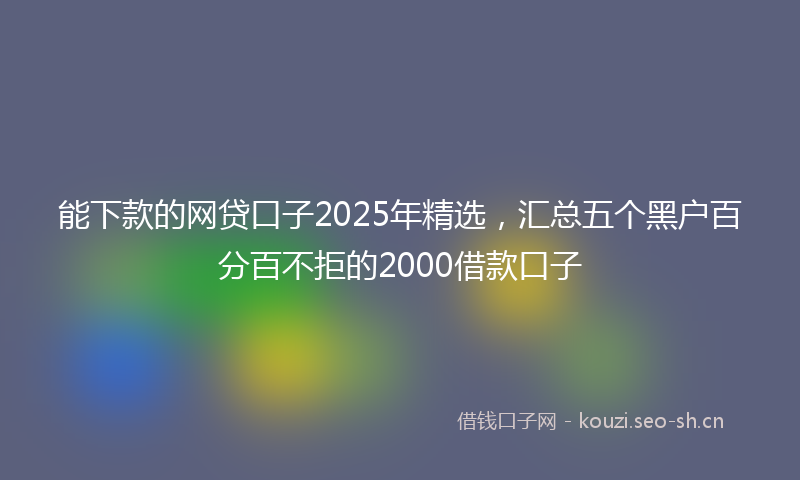 能下款的网贷口子2025年精选，汇总五个黑户百分百不拒的2000借款口子
