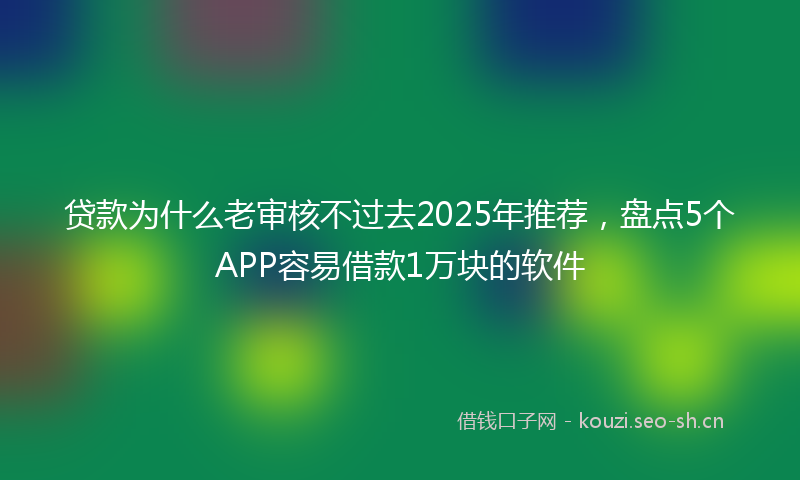 贷款为什么老审核不过去2025年推荐，盘点5个APP容易借款1万块的软件