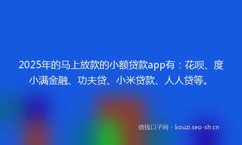 2025年的马上放款的小额贷款app有：花呗、度小满金融、功夫贷、小米贷款、人人贷等。