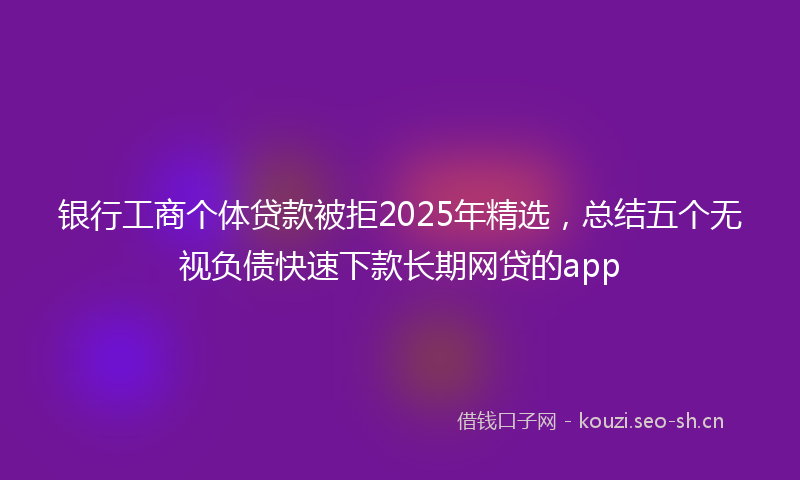 银行工商个体贷款被拒2025年精选，总结五个无视负债快速下款长期网贷的app