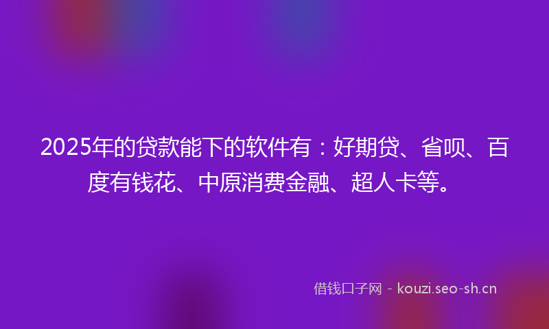2025年的贷款能下的软件有：好期贷、省呗、百度有钱花、中原消费金融、超人卡等。