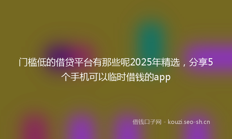 门槛低的借贷平台有那些呢2025年精选，分享5个手机可以临时借钱的app