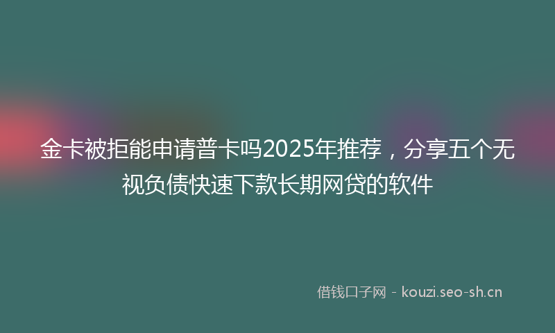 金卡被拒能申请普卡吗2025年推荐，分享五个无视负债快速下款长期网贷的软件