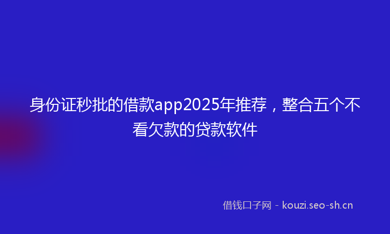 身份证秒批的借款app2025年推荐，整合五个不看欠款的贷款软件