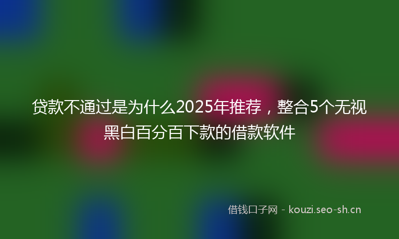 贷款不通过是为什么2025年推荐，整合5个无视黑白百分百下款的借款软件