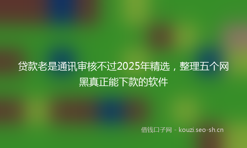 贷款老是通讯审核不过2025年精选，整理五个网黑真正能下款的软件