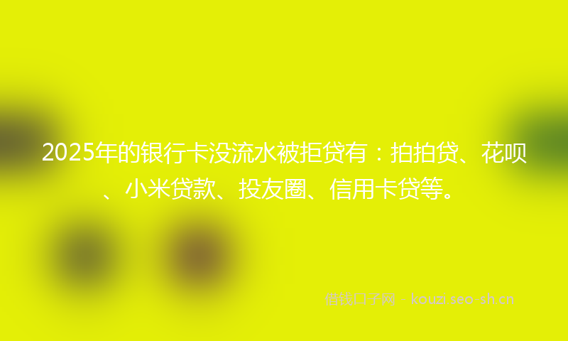 2025年的银行卡没流水被拒贷有：拍拍贷、花呗、小米贷款、投友圈、信用卡贷等。