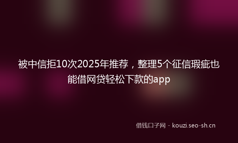 被中信拒10次2025年推荐，整理5个征信瑕疵也能借网贷轻松下款的app