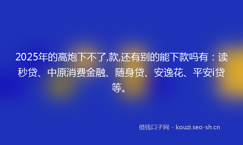 2025年的高炮下不了,款,还有别的能下款吗有：读秒贷、中原消费金融、随身贷、安逸花、平安i贷等。
