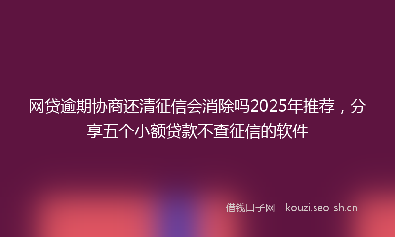 网贷逾期协商还清征信会消除吗2025年推荐，分享五个小额贷款不查征信的软件