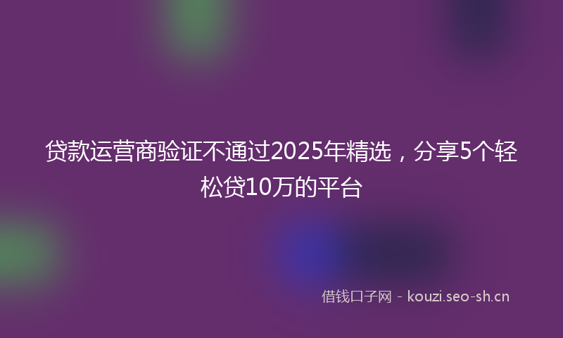贷款运营商验证不通过2025年精选，分享5个轻松贷10万的平台