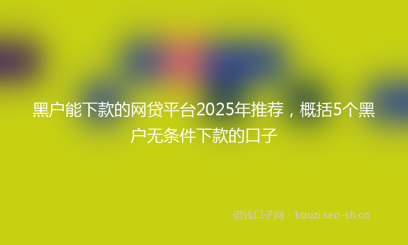 黑户能下款的网贷平台2025年推荐，概括5个黑户无条件下款的口子