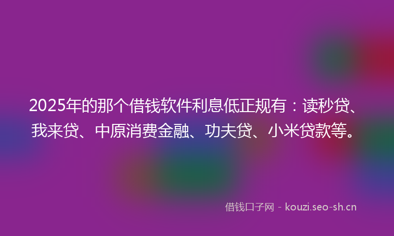 2025年的那个借钱软件利息低正规有：读秒贷、我来贷、中原消费金融、功夫贷、小米贷款等。