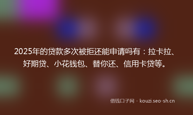 2025年的贷款多次被拒还能申请吗有：拉卡拉、好期贷、小花钱包、替你还、信用卡贷等。