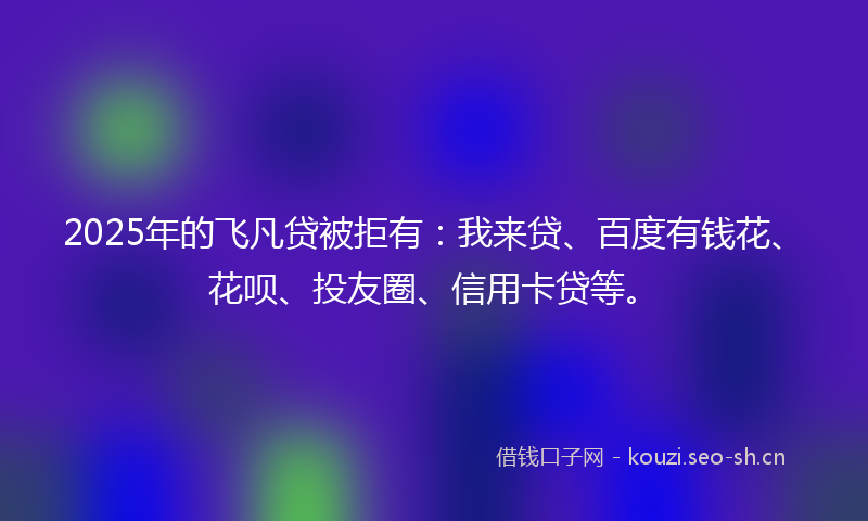 2025年的飞凡贷被拒有：我来贷、百度有钱花、花呗、投友圈、信用卡贷等。