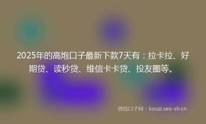 2025年的高炮口子最新下款7天有：拉卡拉、好期贷、读秒贷、维信卡卡贷、投友圈等。