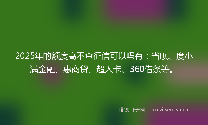 2025年的额度高不查征信可以吗有：省呗、度小满金融、惠商贷、超人卡、360借条等。