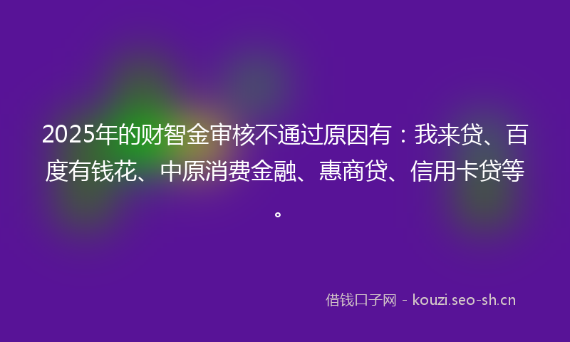 2025年的财智金审核不通过原因有：我来贷、百度有钱花、中原消费金融、惠商贷、信用卡贷等。