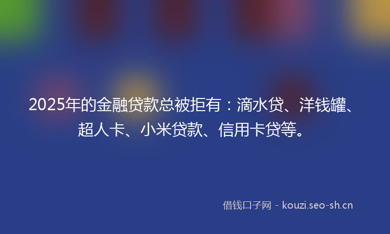 2025年的金融贷款总被拒有：滴水贷、洋钱罐、超人卡、小米贷款、信用卡贷等。