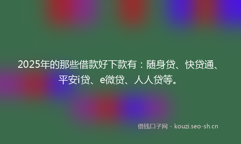 2025年的那些借款好下款有：随身贷、快贷通、平安i贷、e微贷、人人贷等。