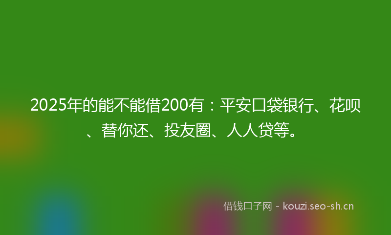 2025年的能不能借200有：平安口袋银行、花呗、替你还、投友圈、人人贷等。