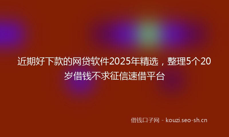 近期好下款的网贷软件2025年精选，整理5个20岁借钱不求征信速借平台