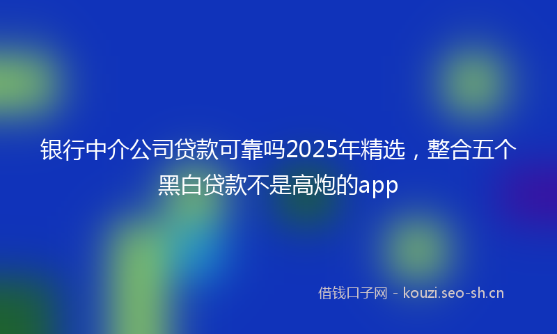 银行中介公司贷款可靠吗2025年精选，整合五个黑白贷款不是高炮的app