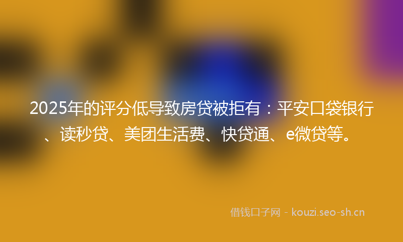 2025年的评分低导致房贷被拒有：平安口袋银行、读秒贷、美团生活费、快贷通、e微贷等。