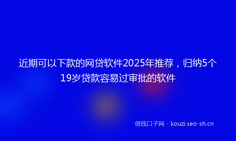 近期可以下款的网贷软件2025年推荐，归纳5个19岁贷款容易过审批的软件