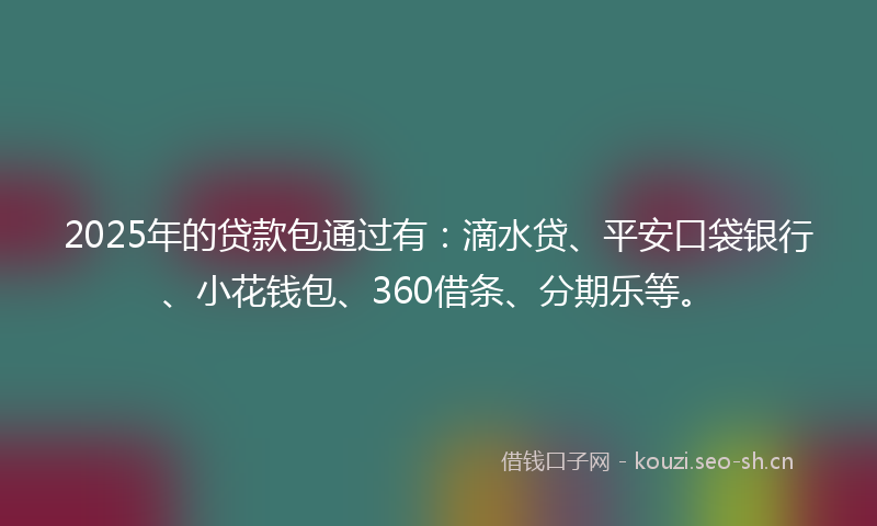 2025年的贷款包通过有：滴水贷、平安口袋银行、小花钱包、360借条、分期乐等。