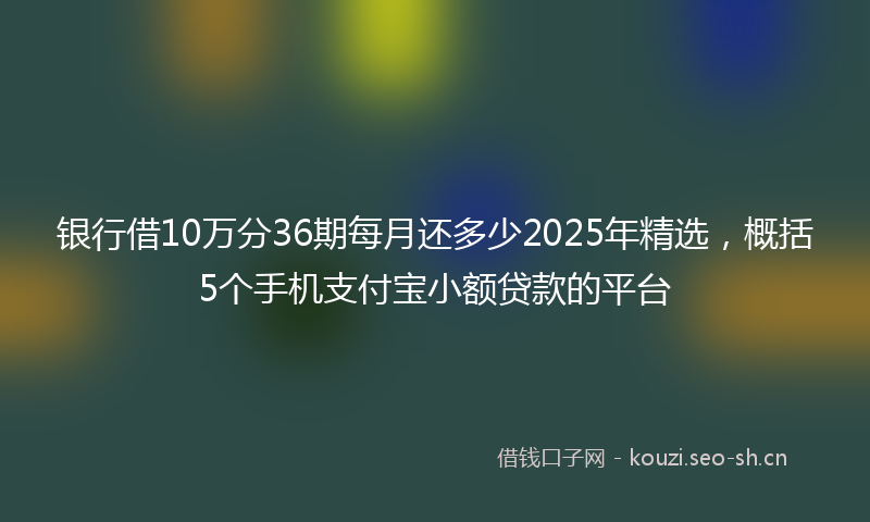 银行借10万分36期每月还多少2025年精选，概括5个手机支付宝小额贷款的平台
