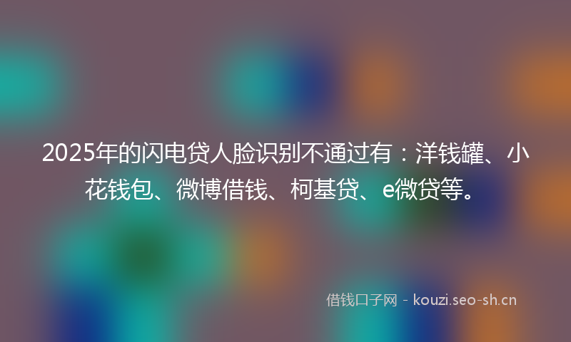 2025年的闪电贷人脸识别不通过有：洋钱罐、小花钱包、微博借钱、柯基贷、e微贷等。