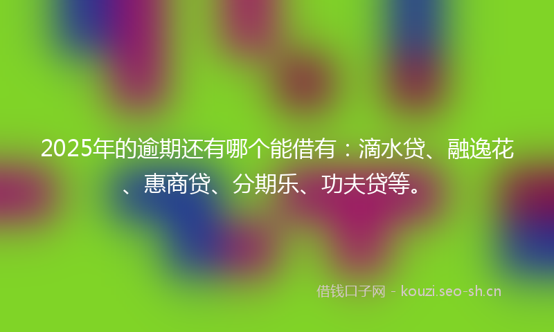 2025年的逾期还有哪个能借有：滴水贷、融逸花、惠商贷、分期乐、功夫贷等。