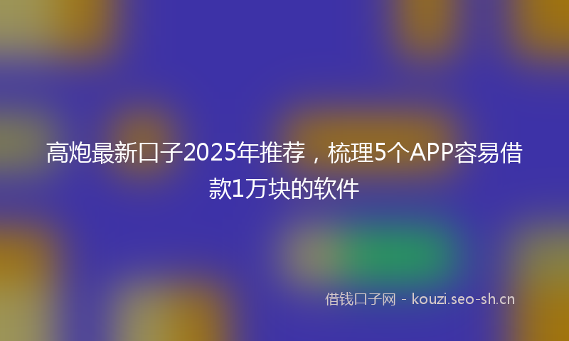 高炮最新口子2025年推荐，梳理5个APP容易借款1万块的软件